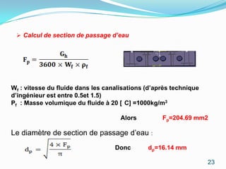  Calcul de section de passage d’eau




Wf : vitesse du fluide dans les canalisations (d’après technique
d’ingénieur est entre 0.5et 1.5)
Pf : Masse volumique du fluide à 20 [ C] =1000kg/m3

                                     Alors         Fp=204.69 mm2

Le diamètre de section de passage d’eau :
                                   Donc       dp=16.14 mm

                                                                   23
 
