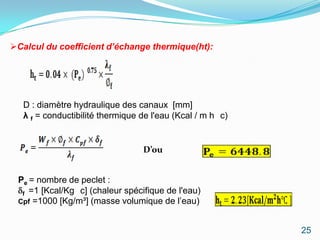 Calcul du coefficient d’échange thermique(ht):




   D : diamètre hydraulique des canaux [mm]
   λ f = conductibilité thermique de l'eau (Kcal / m h c)


                                  D’ou


 Pe = nombre de peclet :
  f =1 [Kcal/Kg c] (chaleur spécifique de l'eau)
 Cpf =1000 [Kg/m³] (masse volumique de l’eau)



                                                            25
 
