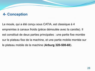 4- Conception

Le moule, qui a été conçu sous CATIA, est classique à 4
empreintes à canaux froids (pièce démoulée avec la carotte). Il
est constitué de deux parties principales : une partie fixe montée
sur le plateau fixe de la machine, et une partie mobile montée sur
le plateau mobile de la machine (Arburg 320-500-60).




                                                                     28
 