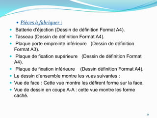  Pièces à fabriquer :
 Batterie d’éjection (Dessin de définition Format A4).
 Tasseau (Dessin de définition Format A4).
 Plaque porte empreinte inférieure (Dessin de définition
    Format A3).
    Plaque de fixation supérieure (Dessin de définition Format
    A4).
    Plaque de fixation inférieure (Dessin définition Format A4).
   Le dessin d’ensemble montre les vues suivantes :
   Vue de face : Cette vue montre les défirent forme sur la face.
   Vue de dessin en coupe A-A : cette vue montre les forme
    caché.


                                                                     34
 