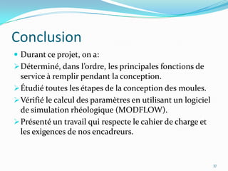 Conclusion
 Durant ce projet, on a:
 Déterminé, dans l’ordre, les principales fonctions de
  service à remplir pendant la conception.
 Étudié toutes les étapes de la conception des moules.
 Vérifié le calcul des paramètres en utilisant un logiciel
  de simulation rhéologique (MODFLOW).
 Présenté un travail qui respecte le cahier de charge et
  les exigences de nos encadreurs.


                                                              37
 