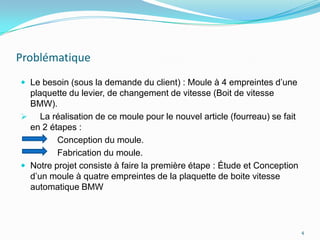 Problématique
 Le besoin (sous la demande du client) : Moule à 4 empreintes d’une
  plaquette du levier, de changement de vitesse (Boit de vitesse
  BMW).
 La réalisation de ce moule pour le nouvel article (fourreau) se fait
  en 2 étapes :
         Conception du moule.
         Fabrication du moule.
 Notre projet consiste à faire la première étape : Étude et Conception
  d’un moule à quatre empreintes de la plaquette de boite vitesse
  automatique BMW



                                                                          4
 
