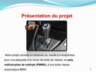 Présentation du projet




Notre projet consiste à concevoir un moule à 4 empreintes
pour une plaquette d’un levier de boite de vitesse, en poly
méthacrylate de méthyle (PMMA), d’une boite vitesse
automatique BMW.                                              7
 