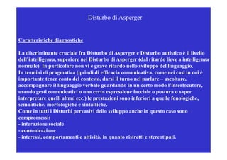 Disturbo di Asperger


Caratteristiche diagnostiche

La discriminante cruciale fra Disturbo di Asperger e Disturbo autistico è il livello
dell’intelligenza, superiore nel Disturbo di Asperger (
            g    , p                             p g (dal ritardo lieve a intelligenza
                                                                                  g
normale). In particolare non vi è grave ritardo nello sviluppo del linguaggio.
In termini di pragmatica (quindi di efficacia comunicativa, come nei casi in cui è
importante tener conto del contesto, darsi il turno nel parlare – ascoltare,
accompagnare il linguaggio verbale guardando in un certo modo l’interlocutore,
usando gesti comunicativi o una certa espressione facciale o postura o saper
interpretare quelli altrui ecc.) le prestazioni sono inferiori a quelle fonologiche,
                           ecc )                                        fonologiche
semantiche, morfologiche e sintattiche.
Come in tutti i Disturbi pervasivi dello sviluppo anche in questo caso sono
compromessi:   i
- interazione sociale
- comunicazione
- interessi, comportamenti e attività, in quanto ristretti e stereotipati.
 