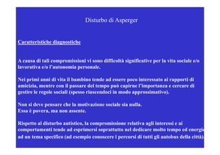 Disturbo di Asperger


Caratteristiche diagnostiche


A causa di t li compromissioni vi sono diffi ltà significative per la vita sociale e/o
           tali         i i i i        difficoltà i ifi ti         l it       i l /
lavorativa e/o l’autonomia personale.

Nei primi anni di vita il bambino tende ad essere poco interessato ai rapporti di
amicizia, mentre con il passare del tempo può capirne l’importanza e cercare di
gestire le regole sociali (spesso riuscendoci in modo approssimativo).

Non si deve pensare che la motivazione sociale sia nulla.
Essa è povera, ma non assente.
       p     ,

Rispetto al disturbo autistico, la compromissione relativa agli interessi e ai
comportamenti tende ad esprimersi soprattutto nel dedicare molto tempo ed energie
ad un tema specifico (ad esempio conoscere i percorsi di tutti gli autobus della città).
 