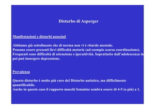 Disturbo di Asperger


Manifestazioni e disturbi associati

Abbiamo già sottolineato che di norma non vi è ritardo mentale.
Possono essere presenti lievi difficoltà motorie (ad esempio scarsa coordinazione).
Frequenti sono difficoltà di attenzione e iperattività Soprattutto dall’adolescenza in
                                          iperattività.            dall adolescenza
poi può insorgere depressione.


Prevalenza

Questo disturbo è molto più raro del Disturbo autistico, ma difficilmente
Q        i                iù          i          i i         iffi i
quantificabile.
Anche in questo caso il rapporto maschi femmine sembra essere di 4-5 (o più) a 1.
 