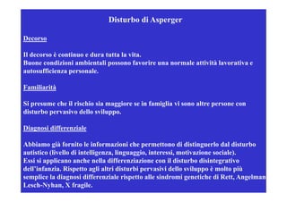 Disturbo di Asperger

Decorso

Il decorso è continuo e dura tutta la vita.
                                      vita
Buone condizioni ambientali possono favorire una normale attività lavorativa e
autosufficienza personale.

Familiarità

Si presume che il rischio sia maggiore se in famiglia vi sono altre persone con
disturbo pervasivo dello sviluppo.

Diagnosi differenziale

Abbiamo già fornito le informazioni che p
           g                                 permettono di distinguerlo dal disturbo
                                                                   g
autistico (livello di intelligenza, linguaggio, interessi, motivazione sociale).
Essi si applicano anche nella differenziazione con il disturbo disintegrativo
dell infanzia.
dell’infanzia Rispetto agli altri disturbi pervasivi dello sviluppo è molto più
semplice la diagnosi differenziale rispetto alle sindromi genetiche di Rett, Angelman,
Lesch-Nyhan, X fragile.
 