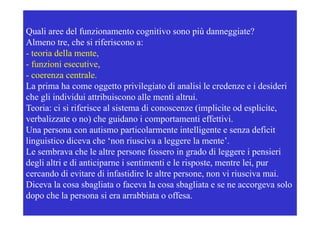 Quali aree del funzionamento cognitivo sono p danneggiate?
                                    g             più        gg
Almeno tre, che si riferiscono a:
- teoria della mente,
- f i i esecutive,
  funzioni        ti
- coerenza centrale.
La prima ha come oggetto privilegiato di analisi le credenze e i desideri
che gli individui attribuiscono alle menti altrui.
Teoria: ci si riferisce al sistema di conoscenze (implicite od esplicite,
verbalizzate o no) che guidano i comportamenti effettivi.
Una persona con autismo particolarmente intelligente e senza deficit
linguistico di
li i ti diceva che ‘non riusciva a leggere la mente’.
                      h ‘       i i      l        l      t ’
Le sembrava che le altre persone fossero in grado di leggere i pensieri
degli altri e di anticiparne i sentimenti e le risposte, mentre lei, pur
                                               risposte         lei
cercando di evitare di infastidire le altre persone, non vi riusciva mai.
Diceva la cosa sbagliata o faceva la cosa sbagliata e se ne accorgeva solo
dopo che la persona si era arrabbiata o offesa.
 