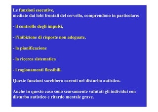 Le funzioni esecutive,
mediate dai lobi frontali del cervello, comprendono in p
                                           p           particolare:

- il controllo degli impulsi,

- l’inibizione di risposte non adeguate,

- la pianificazione

- la ricerca sistematica

- i ragionamenti flessibili.
       i      ti fl ibili

Queste funzioni sarebbero carenti nel disturbo autistico.

Anche in questo caso sono scarsamente valutati gli individui con
disturbo autistico e ritardo mentale grave.
 