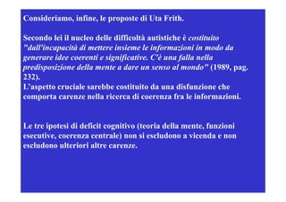 Consideriamo, infine, le proposte di Uta Frith.

Secondo lei il nucleo delle difficoltà autistiche è costituito
"dall'incapacità di mettere insieme le informazioni in modo da
generare id coerenti e significative. C'è una falla nella
         idee         i i ifi i                 f ll     ll
predisposizione della mente a dare un senso al mondo" (1989, pag.
232).
232)
L’aspetto cruciale sarebbe costituito da una disfunzione che
comporta carenze nella ricerca di coerenza fra le informazioni.


Le tre i t i d fi it
L t ipotesi di deficit cognitivo (teoria della mente, funzioni
                             iti (t i d ll         t f    i i
esecutive, coerenza centrale) non si escludono a vicenda e non
escludono ulteriori altre carenze.
 
