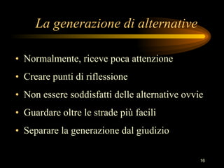 La generazione di alternative Normalmente, riceve poca attenzione Creare punti di riflessione Non essere soddisfatti delle alternative ovvie Guardare oltre le strade più facili Separare la generazione dal giudizio 