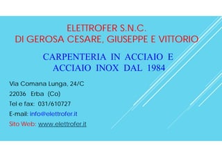 ELETTROFER S.N.C.
DI GEROSA CESARE, GIUSEPPE E VITTORIO
Via Comana Lunga, 24/C
22036 Erba (Co)
Tel e fax: 031/610727
E-mail: info@elettrofer.it
Sito Web: www.elettrofer.it
CARPENTERIA IN ACCIAIO E
ACCIAIO INOX DAL 1984
 