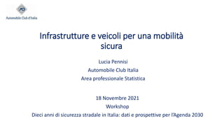 Infrastrutture e veicoli per una mobilità
sicura
Lucia Pennisi
Automobile Club Italia
Area professionale Statistica
18 Novembre 2021
Workshop
Dieci anni di sicurezza stradale in Italia: dati e prospettive per l’Agenda 2030
 