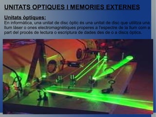 UNITATS OPTIQUES I MEMORIES EXTERNES Unitats òptiques: En informàtica, una unitat de disc òptic és una unitat de disc que utilitza una llum làser o ones electromagnètiques properes a l'espectre de la llum com a part del procés de lectura o escriptura de dades des de o a discs òptics. 