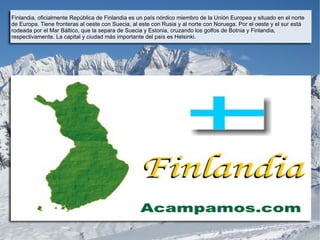 Finlandia, oficialmente República de Finlandia es un país nórdico miembro de la Unión Europea y situado en el norte
de Europa. Tiene fronteras al oeste con Suecia, al este con Rusia y al norte con Noruega. Por el oeste y el sur está
rodeada por el Mar Báltico, que la separa de Suecia y Estonia, cruzando los golfos de Botnia y Finlandia,
respectivamente. La capital y ciudad más importante del país es Helsinki.
 