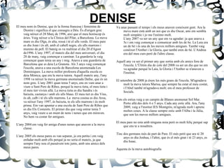 DENISE El meu nom és Denise, que és la forma francesa i femenina de Dionísi i significa el que consagra a Déu. És d'origen grec vaig nèixer el 28 Març de 1996, així que el meu horòscop és àries. Vaig nèixer a la Clínica del Pilar, a Barcelona. La meva mare es diu Olga, és alta, rossá i té el ulls verds. El meu pare es diu Joan i és alt, amb el cabell negre, els ulls marrons i mureno de pell. El bateig es va realitzar el dia 20 d'Agost de1996. L'any 1997, el mateix dia del meu aniversari, el dia 28 de març, vaig començar a caminar. La guarderia la vaig començar quan tenia un any i mig. Anava a una guarderia de Barcelona que es deia La Granota. Als 3 anys vaig començar l'escola, anava a una escola de Barcelona anomenada Les Dominiques. La meva millor profesora d'aquella escola es deia  Mònica, que era la meva tutora. Aquell mateix any, l'any 1998 va néixer la meva germana anomenada Dafne, que és un nom grec. L'any 2001 quan tenia 5 anys, ens en vam anar a viure a Sant Pere de Ribes, perquè la meva tieta, el meu tieta i el meu tiet vivien allà. La meva tieta es diu Sandra i és baixeta, castanya i amb els ulls blaus. El meu tiet es diu Vins, és alt, calb i té els ulls marrons. La  meva cosina es diu Aroa, va néixer l'any 1997, és baixeta, te els ulls marrons i és molt prima. Em van apuntar a una escola de Sant Pere de Ribes que es diu Els Costerets. El primer dia que vaig entrar tenia 5 anys, vaig veure a un munt de nens i nenes que em miraven. No hem va costar fer amigues. L'any 2004 em vaig fer amiga d'unes nenes que anaven a la meva classe. L'any 2005 els meus pares es van separar, jo era petita i em vaig enfadar molt amb ells perquè ja no seria el mateix, ja que sempre l'any nou el passàvem tots junts, amb uns amics dels meus pares. Va anar passant el temps i els meus anaven coneixent gent. Ara la meva mare està amb un noi que es diu Oscar, ami em sembla molt simpàtic i jo me l'estimo molt.  L'any 2007 va ser un any que em va agradar: ja que anava a 5e i em vaig començar a comunicar amb les de 6e. La Laia era un de 6è i és una de les meves millors amigues. També vaig conèixer l'Amber i la Gloria, que també eren de 6è. L'Andrea era del meu curs però de l'altre classe. Aquell any va ser el primer any que sortia amb els amics fora de l'escola. L'Úlitim dia de cole del 2008 va ser un dia que no em va agradar perquè la Laia, la Gloria i l'Amber se n'anaven a l'institut. El setembre de 2008 ja érem les més grans de l'escola. M'agradava molt la meva tutora Marisa, que sempre ha estat al meu costat, i l'Abel també m'agradava molt; era el meu professor de Socials. Tots els estius vaig a un campin de Blanes anomenat Sol Mar. Porto allà des dels 4 o 5 anys. Cada any estic allà. Ara, l'any 2009, vaig a l'institut IES Montgròs; m'agrada molt i aprenc moltes coses. A la classe sempre estic amb l'Alba i la Júlia, que son les meves millors amigues. El meu pare no esta amb ninguna noia però es molt feliç perquè sap que ens te a nosaltres. Tinc dos germans més de part de Pare. El més petit que ara té 20 anys es diu Joshua, i l'altre, que és el més gran i té 23 anys, es diu Isaac. Aquesta és la meva autobiografia 