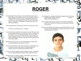ROGER Em diuen Roger Torres. Roger es un nom Germànic que vol dir glorió, despert. Vaig néixer el dia vuit de octubre de 1996 (en oròscop xinès és l'any de la rata) a l'hospital de Barcelona, media 56 cm i pesava aprop de 2,4 kg. Els meus dos primers anys els vaig viure a Castelldefels i desde els tres que visc a Sant Pere de Ribes. Tinc una germana de 18 anys que es diu Aroa, un pare que es diu Casimir i una mare que es diu   Yolanda. Les meves primeres paraules van ser pare i mare, als 10 mesos i les meves primeres passes les vaig fer als11 mesos.  El primer dia de l'escola ja va ser a Sant Pere de Ribes. No me'n recordo ben bé quan però del que si me'n recordo és que era l'hora de dinar i aquella hora vaig fer el que seria el meu segon amic en Sant Pere de Ribes. Després d'això vaig anar a la meva primera hora de classe am la nova professora que coneixeria, la Carme. Tres curscos més tard em van canviar de classe i de professora, ara ja tenia a una que es deia Anna.  Vaig seguir anant a la mateixa escola: Els Costerets fins arribar a l'ESO. Les meves aficions sempre an sigut el basquet i jugar a l'ordinador, no tinc cap plat preferit em menjo el que em posin a taula. Resordo les meves millors vacances. Ara farà dos anys d'això, en un creuer en el mar Mediterrani. El recorregut era: sortíem de Barcelona, després anàvem a França, seguidament a Nàpols, i després  a Roma, Malta i finalment Mallorca. Em va agradar molt perquè, a part de ser la primera vegada que anava en un vaixell, era el tercer creuer més gran i amb més luxe del món.  Dos anys més tard jo i molt amics vam començar l'ESO, jo la vaig començar a l'IES Montgròs però altres al Can Puig o a altres escoles publicas i privades. 