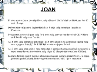 JOAN El meu nom es Joan, que significa:.vaig néixer el dia 2 d'abril de 1996, ara tinc 12 casi 13 anys. De ben petit vaig anar a la guarderia i als 3 anys vaig començar l'escola als Costerets. I vaig estar 2 cursos i quan vaig fer 5 anys vaig canviar-me de cole al CEIP Riera de Ribes hi vaig estar fins 6è. Als 5 anys vaig començar el hockei i als 8 anys quan es va desmuntar l'equip vaig anar a jugar a futbol(C.D. RIBES) i ara encara jugo a futbol. Als 9 anys vaig anar amb el meu pare a fer el cami de Santiago amb el meu pare i la meva mare de cotxe escombre, vaig trigar 12 dies per fer-lo tot(uns 800Km). La meva familia es de 5 persnes el meu pare(Joan), la meva mare(Dolors), la meva germana gran(Dolors), la meva germana mitjana(Judit) i jo el mes petit. 