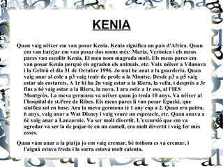 KENIA Quan vaig néixer em van posar Kenia. Kenia significa un país d'Africa. Quan em van batejar em van posar dos noms més: Maria, Verònica i els meus pares van escollir Kenia. El meu nom magrada molt. Els meus pares em van posar Kenia perquè els agraden els animals, etc. Vaix néixer a Vilanova i la Geltrú el dia 31 de Octubre 1996. Jo mai he anat a la guarderia. Quan vaig anar al cole a p3 vaig tenir de profe a la Montse. Desde p3 a p5 vaig estar als costarets. A 1r hi ha 2n vaig estar a la Riera, la vella, i després a 3r fins a 6è vaig estar a la Riera, la nova. I ara estic a 1r eso, al l'IES Montgròs. La meva germana va néixer quan jo tenia 10 anys. Va néixer al l'hospital de st.Pere de Ribes. Els meus pares li van posar Eguzki, que sinifica sol en basc. Ara la meva germana té 1 any cap a 2. Quan era petita, 6 anys, vaig anar a Wat Disney i vaig veure un espetacle, etc. Quan anava a 6è vaig anar a Lanzarote. Va ser molt divertit. L'excursió que em va agredar va ser la de pujar-te en un camell, era molt divertit i vaig fer més coses. Quan vám anar a la platja jo em vaig cremar, bé tothom es va cremar, i l'aiguá estava freda i la sorra estava molt calenta. 
