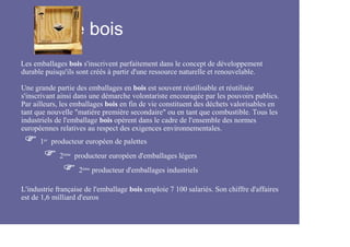 Le bois
Les emballages bois s'inscrivent parfaitement dans le concept de développement
durable puisqu'ils sont créés à partir d'une ressource naturelle et renouvelable.

Une grande partie des emballages en bois est souvent réutilisable et réutilisée
s'inscrivant ainsi dans une démarche volontariste encouragée par les pouvoirs publics.
Par ailleurs, les emballages bois en fin de vie constituent des déchets valorisables en
tant que nouvelle "matière première secondaire" ou en tant que combustible. Tous les
industriels de l'emballage bois opèrent dans le cadre de l'ensemble des normes
européennes relatives au respect des exigences environnementales.
      1er producteur européen de palettes
             2ème producteur européen d'emballages légers
                   2ème producteur d'emballages industriels

L'industrie française de l'emballage bois emploie 7 100 salariés. Son chiffre d'affaires
est de 1,6 milliard d'euros
 