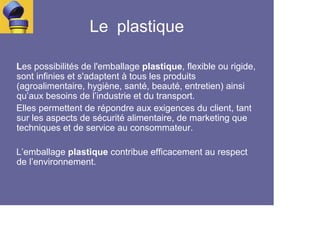 Le plastique

Les possibilités de l'emballage plastique, flexible ou rigide,
sont infinies et s'adaptent à tous les produits
(agroalimentaire, hygiène, santé, beauté, entretien) ainsi
qu’aux besoins de l’industrie et du transport.
Elles permettent de répondre aux exigences du client, tant
sur les aspects de sécurité alimentaire, de marketing que
techniques et de service au consommateur.

L’emballage plastique contribue efficacement au respect
de l’environnement.
 
