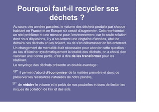 Pourquoi faut-il recycler ses
          déchets ?
Au cours des années passées, le volume des déchets produits par chaque
habitant en France et en Europe n'a cessé d'augmenter. Cela représentait
un réel problème et une menace pour l'environnement, car la seule solution
dont nous disposions, il y a seulement une vingtaine d'années, était de
détruire ces déchets en les brûlant, ou de s'en débarrasser en les enterrant.
Un changement de mentalité était nécessaire pour aborder cette question :
au lieu d'éliminer systématiquement la totalité des déchets, on a choisi d'en
valoriser une bonne partie, c'est à dire de les transformer pour les
réutiliser.
Le recyclage des déchets présente un double avantage :

    il permet d'abord d'économiser de la matière première et donc de
préserver les ressources naturelles de notre planète,

    de réduire le volume et le poids de nos poubelles et donc de limiter les
risques de pollution de l'air et des sols.
 