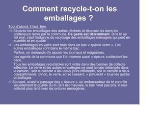 Comment recycle-t-on les
             emballages ?
Tout d’abord, il faut trier
   Séparez les emballages des autres déchets et déposez les dans les
   conteneurs remis par la commune. Ce geste est déterminant. Si le tri se
   fait mal, c'est l'industrie du recyclage des emballages ménagers qui perd en
   quantité et en qualité.
   Les emballages en verre sont triés dans un bac « spécial verre ». Les
   autres emballages vont dans le même bac.
   Parfois, on demande d'y ajouter les journaux et magazines.
   Les agents de la commune que l’on nomme aussi « ripeurs »collectent les
   bacs.
   Tous les emballages recyclables sont vidés dans des bennes de collecte
   sélective. Le verre et les autres emballages ne sont jamais mélangés dans
   le camion : soit la collecte a lieu deux jours différents, soit le camion a deux
   compartiments. Sinon, le verre, en se cassant, « polluerait » tous les autres
   emballages.
  Souvent, avant le passage des « ripeurs », un ambassadeur de tri contrôle
   visuellement la qualité du tri. Si il est mauvais, le bac n'est pas pris, il sera
   collecté plus tard avec les ordures ménagères.
 