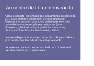 Au centre de tri, un nouveau tri.
Après la collecte, les emballages sont amenés au centre de
tri. C'est la dernière préparation avant le recyclage.
Déposés sur un tapis roulant, les emballages sont triés
manuellement et regroupés par catégories (acier,
aluminium, plastique opaque, plastique transparent,
plastique coloré, briques alimentaires, cartons).

Les emballages sont ensuite compactés, mis en « balles »
et expédiés vers leur site de recyclage respectif.

Le verre n'a pas suivi ce chemin, il est parti directement
dans les centres de tri spécialisés
 