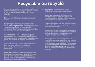Recyclable ou recyclé
Un matériau recyclable est un matériau que l'on peut    Le papier et le carton entrent dans la
techniquement recycler. Mais pour qu'il soit recyclé,   fabrication d'emballages en papier-carton..
il faut qu'il soit collecté dans le cadre du tri
sélectif.
                                                        Les briques alimentaires sont composées
                                                        majoritairement de carton. Les fibres sont
Un objet recyclable n'est donc pas forcément            recyclées en papier sanitaire et domestique, en
recyclé.                                                nappe en papier, en papier cadeau.

Les principaux matériaux recyclables sont :             Des objets composés d'un seul matériau, comme
                                                        les bouteilles de verre ou de plastique, peuvent
   Les matières plastiques : sont recyclées, selon      être facilement recyclés.
 leurs caractéristiques, en tubes, tuyaux,
revêtements de sol, fibres synthétiques (anoraks),
ou en flacons opaques non alimentaires.                 Le recyclage est plus coûteux pour des appareils
                                                        électroniques comme les ordinateurs car il faut
                                                        séparer les nombreux composants qui sont
  L‘aluminium : sert à fabriquer des pièces             recyclés dans des filières différentes.
moulées pour des carters de moteurs de voitures,
de tondeuses ou de perceuses, des lampadaires de        En théorie, presque tous les matériaux sont
jardin, des montants d'étagères, des radiateurs…        recyclables, mais en pratique ils ne sont pas tous
                                                        recyclés. Il faut qu'une filière de recyclage existe
  L‘acier entre dans la fabrication d'objets en         et qu'elle puisse être rentabilisée. C'est pour cela
acier que nous utilisons tous les jours                 que les pots de yaourt par exemple ne sont pas
(automobile, électroménager, mobilier,                  acceptés par la collecte sélective : il n'y a pas
                                                        assez de matière à récupérer pour rentabiliser le
emballages…).                                           recyclage.

  Le verre permet la fabrication de nouvelles
bouteilles. Une bouteille sur deux est fabriquée
avec du verre recyclé. Le verre est trié par
couleur car si on ne les trie pas il y aurait des
bouteilles en verre multicolores.
 