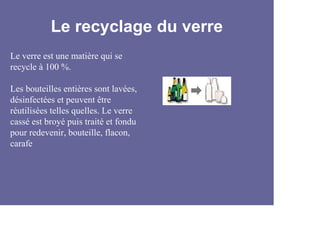 Le recyclage du verre
Le verre est une matière qui se
recycle à 100 %.

Les bouteilles entières sont lavées,
désinfectées et peuvent être
réutilisées telles quelles. Le verre
cassé est broyé puis traité et fondu
pour redevenir, bouteille, flacon,
carafe
 
