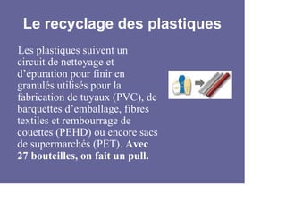 Le recyclage des plastiques
Les plastiques suivent un
circuit de nettoyage et
d’épuration pour finir en
granulés utilisés pour la
fabrication de tuyaux (PVC), de
barquettes d’emballage, fibres
textiles et rembourrage de
couettes (PEHD) ou encore sacs
de supermarchés (PET). Avec
27 bouteilles, on fait un pull.
 