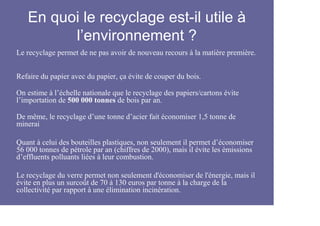 En quoi le recyclage est-il utile à
         l’environnement ?
Le recyclage permet de ne pas avoir de nouveau recours à la matière première.


Refaire du papier avec du papier, ça évite de couper du bois.

On estime à l’échelle nationale que le recyclage des papiers/cartons évite
l’importation de 500 000 tonnes de bois par an.

De même, le recyclage d’une tonne d’acier fait économiser 1,5 tonne de
minerai

Quant à celui des bouteilles plastiques, non seulement il permet d’économiser
56 000 tonnes de pétrole par an (chiffres de 2000), mais il évite les émissions
d’effluents polluants liées à leur combustion.

Le recyclage du verre permet non seulement d'économiser de l'énergie, mais il
évite en plus un surcoût de 70 à 130 euros par tonne à la charge de la
collectivité par rapport à une élimination incinération.
 