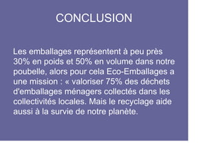 CONCLUSION

Les emballages représentent à peu près
30% en poids et 50% en volume dans notre
poubelle, alors pour cela Eco-Emballages a
une mission : « valoriser 75% des déchets
d'emballages ménagers collectés dans les
collectivités locales. Mais le recyclage aide
aussi à la survie de notre planète.
 