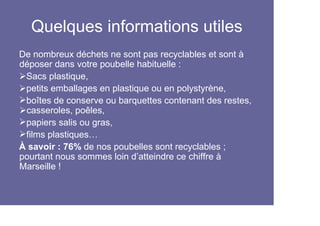 Quelques informations utiles
De nombreux déchets ne sont pas recyclables et sont à
déposer dans votre poubelle habituelle :
 Sacs plastique,
 petits emballages en plastique ou en polystyrène,
 boîtes de conserve ou barquettes contenant des restes,
 casseroles, poêles,
 papiers salis ou gras,
 films plastiques…
À savoir : 76% de nos poubelles sont recyclables ;
pourtant nous sommes loin d’atteindre ce chiffre à
Marseille !
 