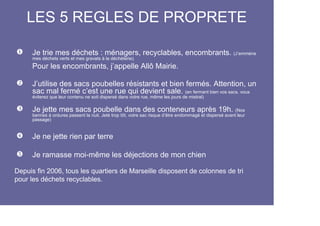 LES 5 REGLES DE PROPRETE

      Je trie mes déchets : ménagers, recyclables, encombrants. (J’emmène
      mes déchets verts et mes gravats à la déchèterie).
      Pour les encombrants, j’appelle Allô Mairie.

      J’utilise des sacs poubelles résistants et bien fermés. Attention, un
      sac mal fermé c’est une rue qui devient sale. (en fermant bien vos sacs, vous
      éviterez que leur contenu ne soit dispersé dans votre rue, même les jours de mistral)

      Je jette mes sacs poubelle dans des conteneurs après 19h. (Nos
      bennes à ordures passent la nuit. Jeté trop tôt, votre sac risque d’être endommagé et dispersé avant leur
      passage)


      Je ne jette rien par terre

      Je ramasse moi-même les déjections de mon chien

Depuis fin 2006, tous les quartiers de Marseille disposent de colonnes de tri
pour les déchets recyclables.
 