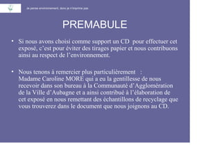 Je pense environnement, donc je n’imprime pas




                               PREMABULE
• Si nous avons choisi comme support un CD pour effectuer cet
  exposé, c’est pour éviter des tirages papier et nous contribuons
  ainsi au respect de l’environnement.

• Nous tenons à remercier plus particulièrement :
  Madame Caroline MORE qui a eu la gentillesse de nous
  recevoir dans son bureau à la Communauté d’Agglomération
  de la Ville d’Aubagne et a ainsi contribué à l’élaboration de
  cet exposé en nous remettant des échantillons de recyclage que
  vous trouverez dans le document que nous joignons au CD.
 