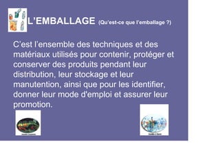 L’EMBALLAGE         (Qu’est-ce que l’emballage ?)



C’est l’ensemble des techniques et des
matériaux utilisés pour contenir, protéger et
conserver des produits pendant leur
distribution, leur stockage et leur
manutention, ainsi que pour les identifier,
donner leur mode d'emploi et assurer leur
promotion.
 