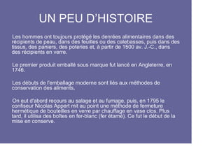 UN PEU D’HISTOIRE
Les hommes ont toujours protégé les denrées alimentaires dans des
récipients de peau, dans des feuilles ou des calebasses, puis dans des
tissus, des paniers, des poteries et, à partir de 1500 av. J.-C., dans
des récipients en verre.

Le premier produit emballé sous marque fut lancé en Angleterre, en
1746.

Les débuts de l'emballage moderne sont liés aux méthodes de
conservation des aliments.

On eut d'abord recours au salage et au fumage, puis, en 1795 le
confiseur Nicolas Appert mit au point une méthode de fermeture
hermétique de bouteilles en verre par chauffage en vase clos. Plus
tard, il utilisa des boîtes en fer-blanc (fer étamé). Ce fut le début de la
mise en conserve.
 