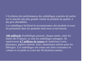 L'évolution des performances des emballages a permis de mettre
sur le marché une plus grande variété de produits de qualité, à
des prix abordables.
Les emballages facilitent la reconnaissance des produits et nous
les présentent dans les quantités dont nous avons besoin.

100 milliards d'emballages passent, chaque année, entre les
mains des Français, ce sont les emballages ménagers. Ils
représentent 4,7 millions de tonnes de matériaux (verre,
plastiques, papiers-cartons, acier, aluminium) utilisés pour les
fabriquer. Ces emballages ont connu une forte croissance en
volume et en poids au cours des 40 dernières années.
 