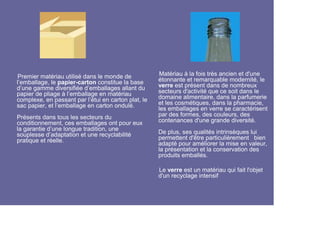 Premier matériau utilisé dans le monde de            Matériau à la fois très ancien et d'une
l’emballage, le papier-carton constitue la base      étonnante et remarquable modernité, le
d’une gamme diversifiée d’emballages allant du       verre est présent dans de nombreux
papier de pliage à l’emballage en matériau           secteurs d'activité que ce soit dans le
complexe, en passant par l’étui en carton plat, le   domaine alimentaire, dans la parfumerie
sac papier, et l’emballage en carton ondulé.         et les cosmétiques, dans la pharmacie,
                                                     les emballages en verre se caractérisent
Présents dans tous les secteurs du                   par des formes, des couleurs, des
conditionnement, ces emballages ont pour eux         contenances d'une grande diversité.
la garantie d’une longue tradition, une
souplesse d’adaptation et une recyclabilité          De plus, ses qualités intrinsèques lui
pratique et réelle.                                  permettent d'être particulièrement bien
                                                     adapté pour améliorer la mise en valeur,
                                                     la présentation et la conservation des
                                                     produits emballés.

                                                     Le verre est un matériau qui fait l'objet
                                                     d'un recyclage intensif
 