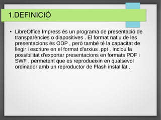 1.DEFINICIÓ
● LibreOffice Impress és un programa de presentació de
transparències o diapositives . El format natiu de les
presentacions és ODP , però també té la capacitat de
llegir i escriure en el format d'arxius .ppt . Inclou la
possibilitat d'exportar presentacions en formats PDF i
SWF , permetent que es reprodueixin en qualsevol
ordinador amb un reproductor de Flash instal·lat .
 