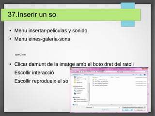 37.Inserir un so
● Menu insertar-peliculas y sonido
● Menu eines-galeria-sons
● Clicar damunt de la imatge amb el boto dret del ratoli
Escollir interacció
Escollir reprodueix el so
apert2.wav
 