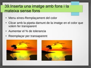39.Inserta una imatge amb fons i la
mateixa sense fons
● Menu eines-Remplaçament del color
● Clicar amb la pipeta damunt de la imatge en el color que
volem fer transparent
● Aumentar el % de tolerancia
● Reemplaçar per transaparent
 