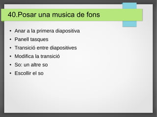 40.Posar una musica de fons
● Anar a la primera diapositiva
● Panell tasques
● Transició entre diapositives
● Modifica la transició
● So: un altre so
● Escollir el so
 