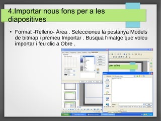 4.Importar nous fons per a les
diapositives
● Format -Relleno- Àrea . Seleccioneu la pestanya Models
de bitmap i premeu Importar . Busqua l'imatge que voleu
importar i feu clic a Obre .
 