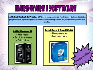 La Unitat Central de Procés o CPU és el component de l'ordinador i d'altres dispositius
 programables, que interpreta les instruccions contingudes en els programes i processa les
                                          dades.



     AMD Phenom II                        Intel Core 2 Duo E8500
                                               ● Menys consum
        ● Més ràpid
                                               ● Més overclock
     ● Estalvia energia

        ● Evita virus




                                                                                              s
                                                                                           or
                                                                                       s ad
                                                                                     es
                                                                                   oc
                                                                              Pr
 