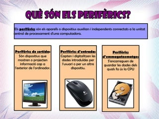 Els perifèrics són els aparells o dispositius auxiliars i independents connectats a la unitat
central de processament d'una computadora.




 Perifèrics de sortida:          Perifèrics d'entrada:               Perifèrics
    Són dispositius que          Capten i digitalitzen les     d'emmagatzematge:
    mostren o projecten           dades introduïdes per           S'encarreguen de
     informació cap a             l'usuari o per un altre       guardar les dades dels
 l'exterior de l'ordinador.             dispositiu.               quals fa ús la CPU
 