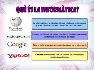 La informàtica és la ciència o tècnica relativa a la tecnologia
   que estudia el tractament automàtic de la informació.



Conjunt de ciències, tècniques o activitats relacionades amb el
             tractament automatitzat de dades.


Ciència del tractament automàtic i racional de la informació.



  A Yahoo ho defineixen com un conjunt de coneixements
                 referits als ordinadors.
 