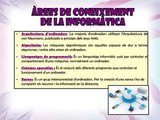 ●   Arquitectura d'ordinadors: La majoria d'ordinadors utilitzen l'Arquitectura de
    von Neumann, publicada a principis dels anys 1940.
●   Algorítmia: Les màquines algorítmiques són aquelles capaces de dur a terme
    algorismes, i entre elles estan els ordinadors.
●   Llenguatges de programació: És un llenguatge informàtic usat per controlar el
    comportament d'una màquina, normalment un ordinador.
●   Sistemes operatius : És el conjunt dels diferents programes que controlen el
    funcionament d'un ordinador.
●   Xarxes: És un grup interconnectat d'ordinadors. Per la creació d'una xarxa s'ha de
    compartir els recursos i la informació en la distancia.
 