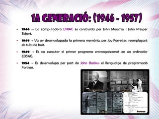 ●   1946 → La computadora ENIAC és construïda per John Mauchly i John Presper
    Eckert.
●   1949 → Va ser desenvolupada la primera memòria, per Jay Forrester, reemplaçant
    els tubs de buit.
●   1949 → Es va executar el primer programa emmagatzemat en un ordinador
    EDSAC.
●   1954 → Es desenvolupa per part de John Backus el llenguatge de programació
    Fortran.
 